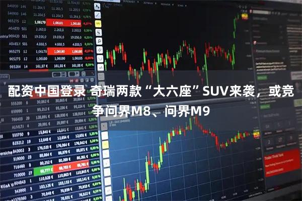 配资中国登录 奇瑞两款“大六座”SUV来袭，或竞争问界M8、问界M9