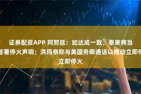 证券配资APP 阿努廷：如达成一致，泰柬将当天签署停火声明；洪玛奈称与美国务卿通话以推动立即停火