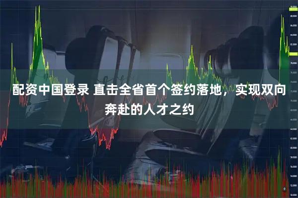 配资中国登录 直击全省首个签约落地，实现双向奔赴的人才之约