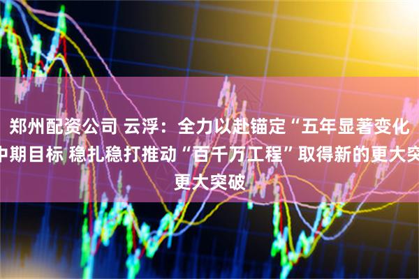 郑州配资公司 云浮：全力以赴锚定“五年显著变化”中期目标 稳扎稳打推动“百千万工程”取得新的更大突破