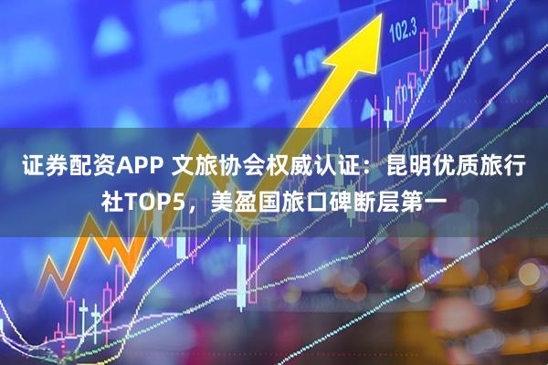 证券配资APP 文旅协会权威认证：昆明优质旅行社TOP5，美盈国旅口碑断层第一