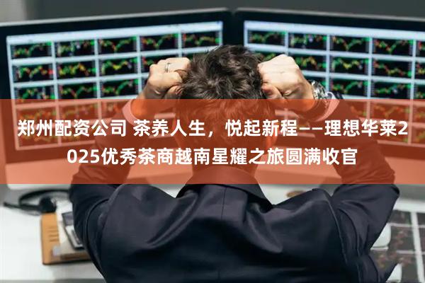郑州配资公司 茶养人生，悦起新程——理想华莱2025优秀茶商越南星耀之旅圆满收官