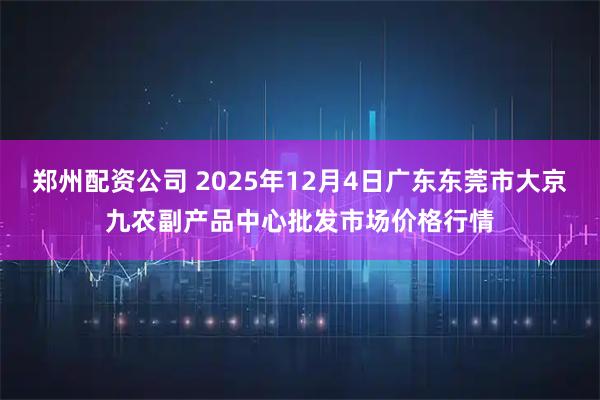 郑州配资公司 2025年12月4日广东东莞市大京九农副产品中心批发市场价格行情