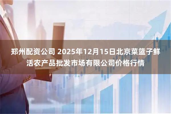 郑州配资公司 2025年12月15日北京菜篮子鲜活农产品批发市场有限公司价格行情