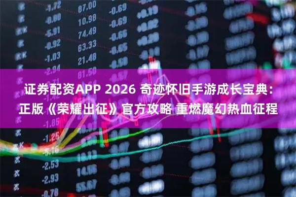 证券配资APP 2026 奇迹怀旧手游成长宝典：正版《荣耀出征》官方攻略 重燃魔幻热血征程