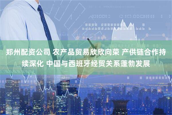 郑州配资公司 农产品贸易欣欣向荣 产供链合作持续深化 中国与西班牙经贸关系蓬勃发展