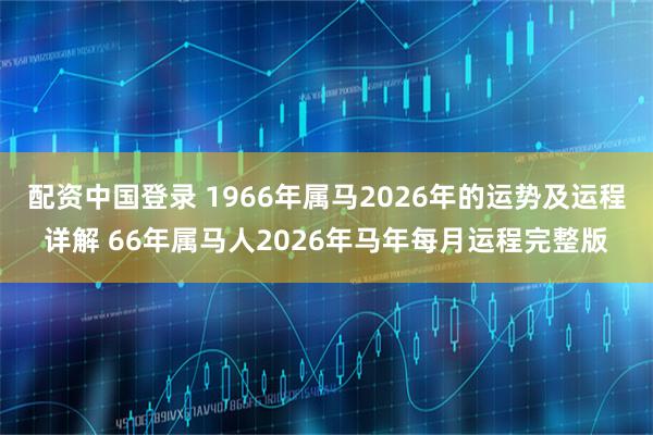配资中国登录 1966年属马2026年的运势及运程详解 66年属马人2026年马年每月运程完整版