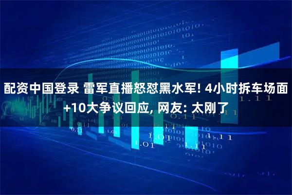 配资中国登录 雷军直播怒怼黑水军! 4小时拆车场面+10大争议回应, 网友: 太刚了