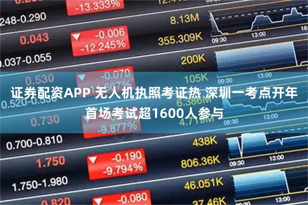 证券配资APP 无人机执照考证热 深圳一考点开年首场考试超1600人参与