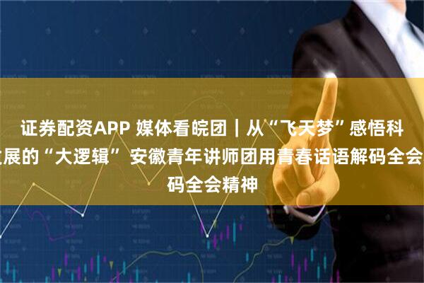 证券配资APP 媒体看皖团｜从“飞天梦”感悟科技发展的“大逻辑” 安徽青年讲师团用青春话语解码全会精神