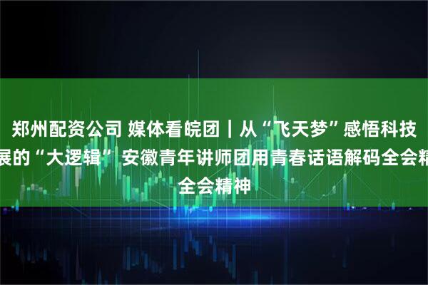 郑州配资公司 媒体看皖团｜从“飞天梦”感悟科技发展的“大逻辑” 安徽青年讲师团用青春话语解码全会精神