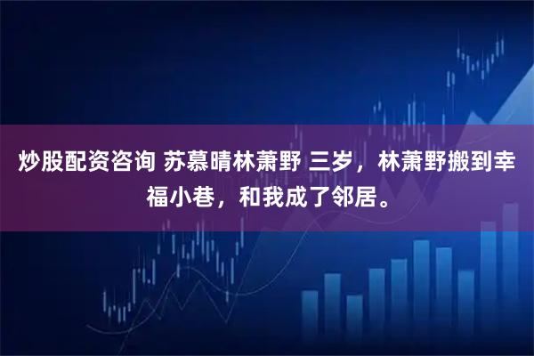 炒股配资咨询 苏慕晴林萧野 三岁，林萧野搬到幸福小巷，和我成了邻居。