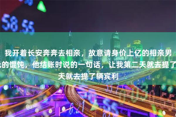 我开着长安奔奔去相亲，故意请身价上亿的相亲男吃58元的馄饨，他结账时说的一句话，让我第二天就去提了辆宾利