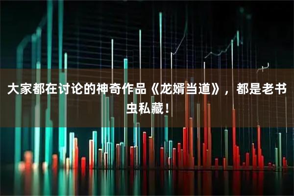 大家都在讨论的神奇作品《龙婿当道》，都是老书虫私藏！