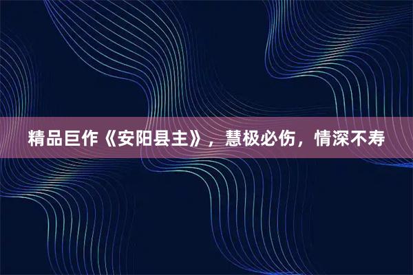 精品巨作《安阳县主》，慧极必伤，情深不寿