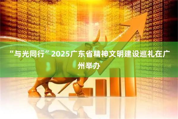 “与光同行”2025广东省精神文明建设巡礼在广州举办