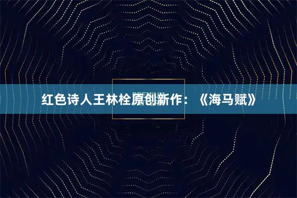 红色诗人王林栓原创新作：《海马赋》