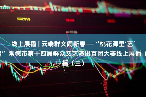 线上展播 | 云端群文闹新春——“桃花源里‘艺’起潮” 常德市第十四届群众文艺演出百团大赛线上展播（三）