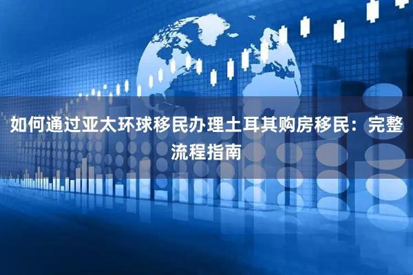 如何通过亚太环球移民办理土耳其购房移民：完整流程指南