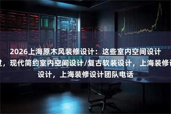 2026上海原木风装修设计：这些室内空间设计公司不容错过，现代简约室内空间设计/复古软装设计，上海装修设计团队电话