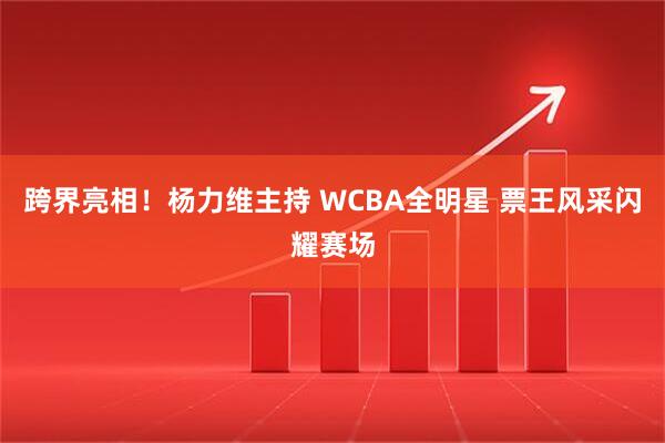 跨界亮相！杨力维主持 WCBA全明星 票王风采闪耀赛场
