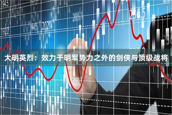 大明英烈：效力于明军势力之外的剑侠与顶级战将