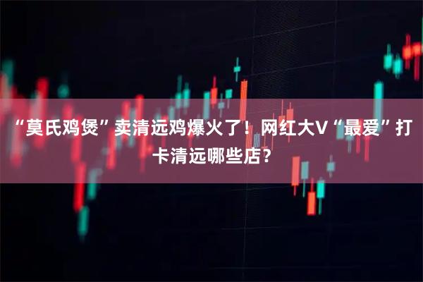 “莫氏鸡煲”卖清远鸡爆火了！网红大V“最爱”打卡清远哪些店？