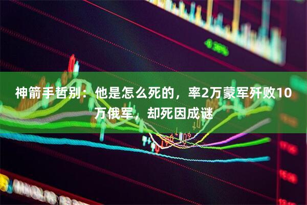 神箭手哲别：他是怎么死的，率2万蒙军歼败10万俄军，却死因成谜