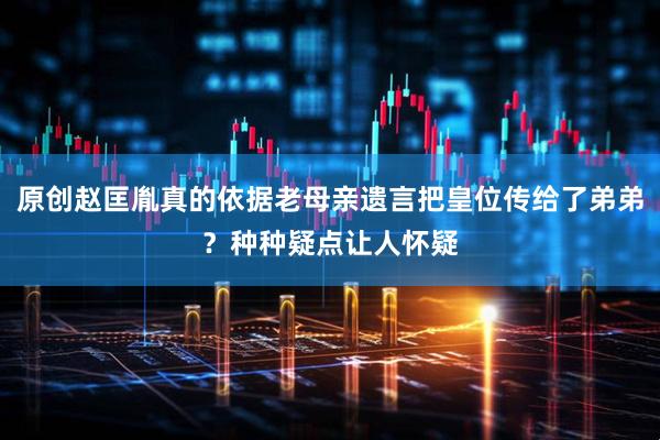 原创赵匡胤真的依据老母亲遗言把皇位传给了弟弟？种种疑点让人怀疑