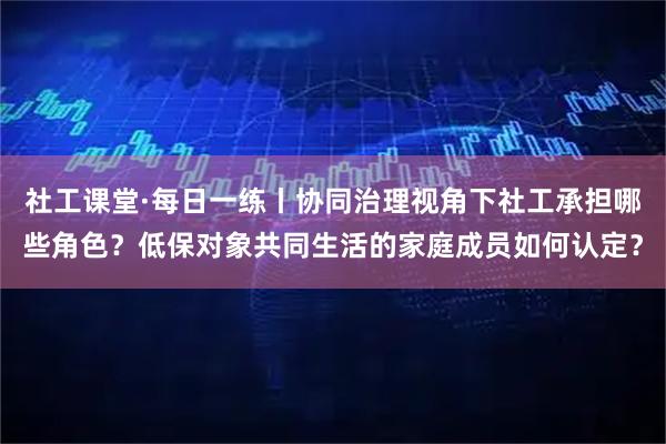 社工课堂·每日一练丨协同治理视角下社工承担哪些角色？低保对象共同生活的家庭成员如何认定？