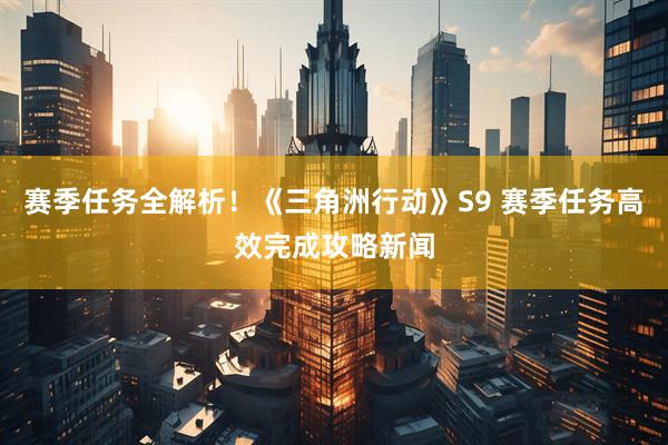 赛季任务全解析！《三角洲行动》S9 赛季任务高效完成攻略新闻