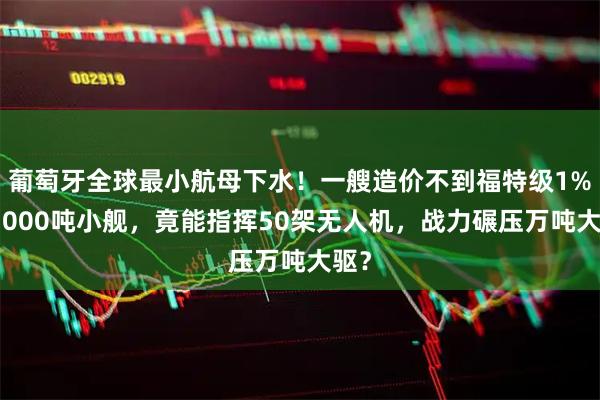 葡萄牙全球最小航母下水！一艘造价不到福特级1%的7000吨小舰，竟能指挥50架无人机，战力碾压万吨大驱？