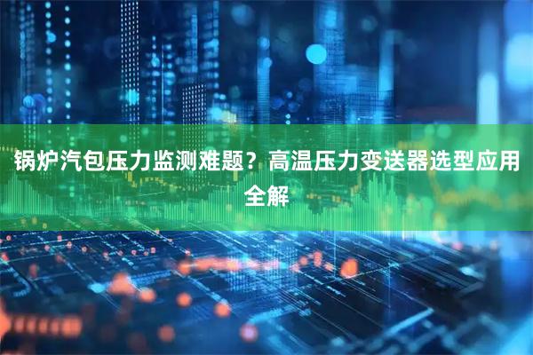 锅炉汽包压力监测难题？高温压力变送器选型应用全解
