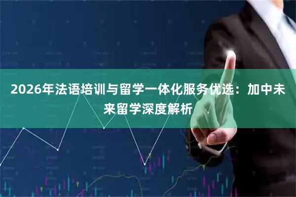 2026年法语培训与留学一体化服务优选：加中未来留学深度解析