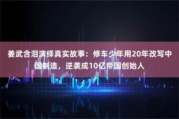 姜武含泪演绎真实故事：修车少年用20年改写中国制造，逆袭成10亿帝国创始人