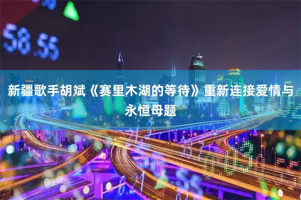 新疆歌手胡斌《赛里木湖的等待》重新连接爱情与永恒母题