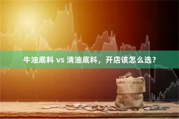 牛油底料 vs 清油底料，开店该怎么选？