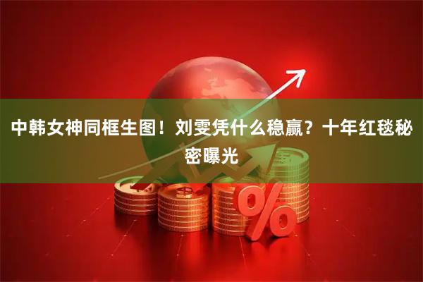 中韩女神同框生图！刘雯凭什么稳赢？十年红毯秘密曝光