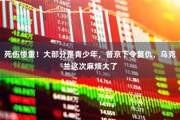 死伤惨重！大部分是青少年，普京下令复仇，乌克兰这次麻烦大了