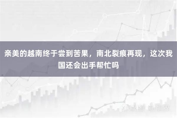亲美的越南终于尝到苦果，南北裂痕再现，这次我国还会出手帮忙吗