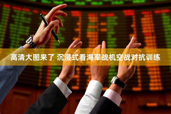 高清大图来了 沉浸式看海军战机空战对抗训练