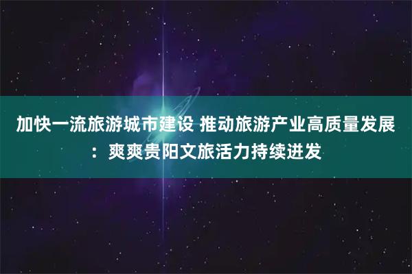 加快一流旅游城市建设 推动旅游产业高质量发展：爽爽贵阳文旅活力持续迸发