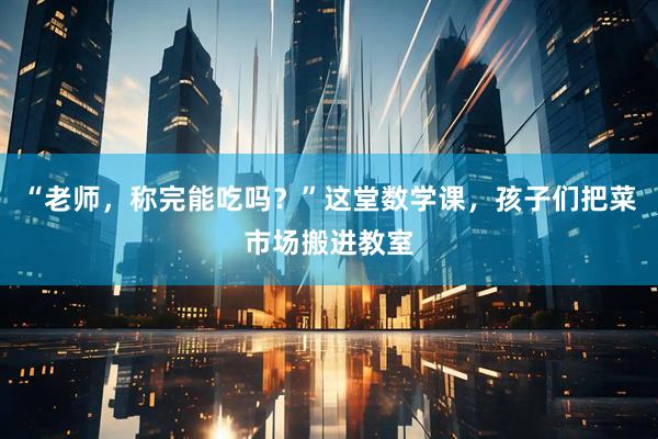 “老师，称完能吃吗？”这堂数学课，孩子们把菜市场搬进教室