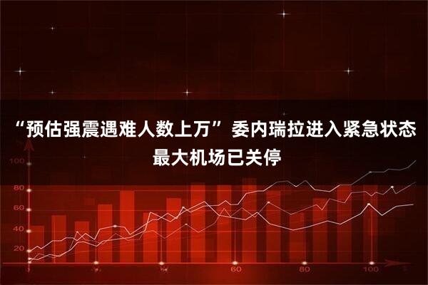 “预估强震遇难人数上万” 委内瑞拉进入紧急状态 最大机场已关停