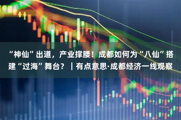 “神仙”出道，产业撑腰！成都如何为“八仙”搭建“过海”舞台？｜有点意思·成都经济一线观察