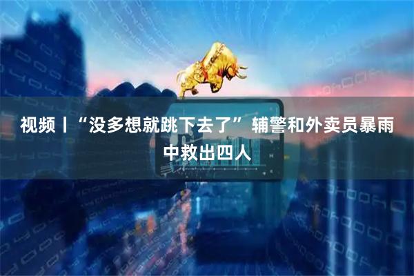 视频丨“没多想就跳下去了” 辅警和外卖员暴雨中救出四人