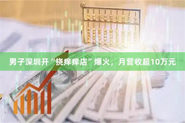 男子深圳开“挠痒痒店”爆火，月营收超10万元